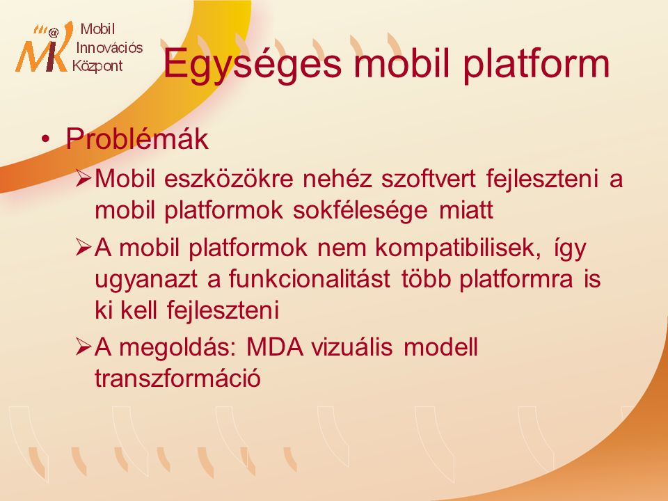 Egységes mobil platform Problémák  Mobil eszközökre nehéz szoftvert fejleszteni a mobil platformok sokfélesége miatt  A mobil platformok nem kompatibilisek, így ugyanazt a funkcionalitást több platformra is ki kell fejleszteni  A megoldás: MDA vizuális modell transzformáció