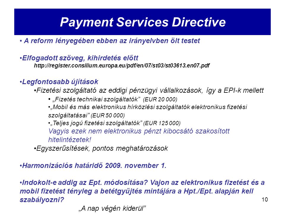 10 Payment Services Directive A reform lényegében ebben az irányelvben ölt testet Elfogadott szöveg, kihirdetés előtt   Legfontosabb újítások Fizetési szolgáltató az eddigi pénzügyi vállalkozások, így a EPI-k mellett „ Fizetés technikai szolgáltatók (EUR ) „Mobil és más elektronikus hírközlési szolgáltatók elektronikus fizetési szolgáltatásai (EUR ) „Teljes jogú fizetési szolgáltatók (EUR ) Vagyis ezek nem elektronikus pénzt kibocsátó szakosított hitelintézetek.