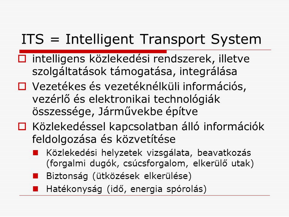 ITS = Intelligent Transport System  intelligens közlekedési rendszerek, illetve szolgáltatások támogatása, integrálása  Vezetékes és vezetéknélküli információs, vezérlő és elektronikai technológiák összessége, Járművekbe építve  Közlekedéssel kapcsolatban álló információk feldolgozása és közvetítése Közlekedési helyzetek vizsgálata, beavatkozás (forgalmi dugók, csúcsforgalom, elkerülő utak) Biztonság (ütközések elkerülése) Hatékonyság (idő, energia spórolás)