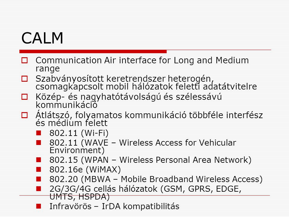 CALM  Communication Air interface for Long and Medium range  Szabványosított keretrendszer heterogén, csomagkapcsolt mobil hálózatok feletti adatátvitelre  Közép- és nagyhatótávolságú és szélessávú kommunikáció  Átlátszó, folyamatos kommunikáció többféle interfész és médium felett (Wi-Fi) (WAVE – Wireless Access for Vehicular Environment) (WPAN – Wireless Personal Area Network) e (WiMAX) (MBWA – Mobile Broadband Wireless Access) 2G/3G/4G cellás hálózatok (GSM, GPRS, EDGE, UMTS, HSPDA) Infravörös – IrDA kompatibilitás