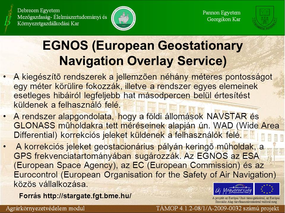 EGNOS (European Geostationary Navigation Overlay Service) A kiegészítõ rendszerek a jellemzõen néhány méteres pontosságot egy méter körülire fokozzák, illetve a rendszer egyes elemeinek esetleges hibáiról legfeljebb hat másodpercen belül értesítést küldenek a felhasználó felé.