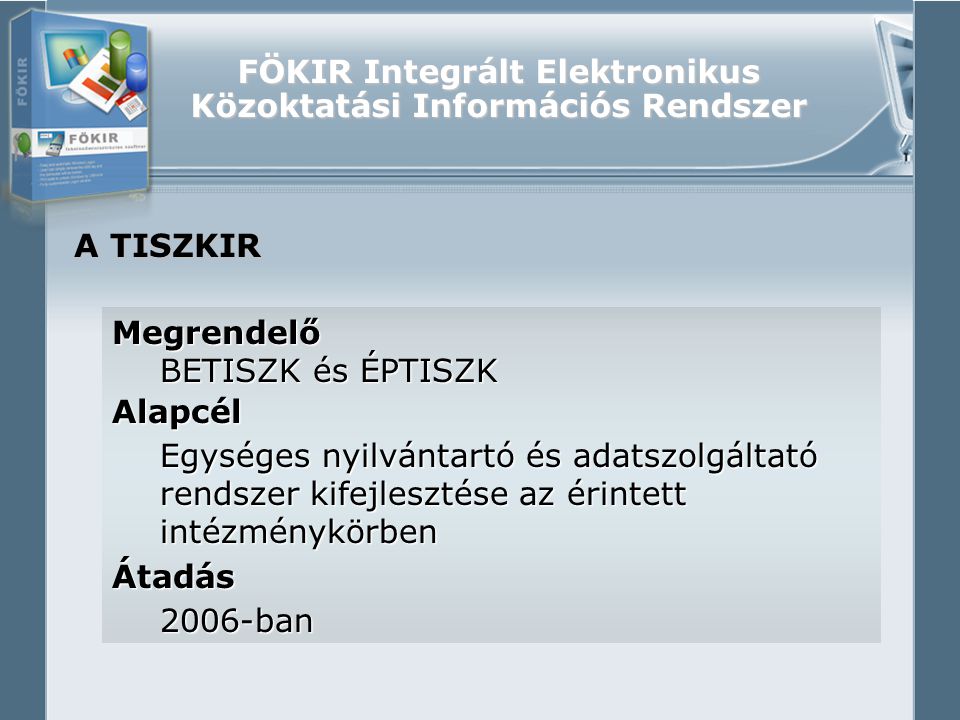 FÖKIR Integrált Elektronikus Közoktatási Információs Rendszer A TISZKIR Megrendelő BETISZK és ÉPTISZK Alapcél Egységes nyilvántartó és adatszolgáltató rendszer kifejlesztése az érintett intézménykörben Átadás2006-ban