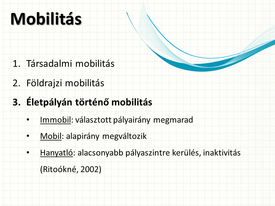 Mobilitás 1.Társadalmi mobilitás 2.Földrajzi mobilitás 3.Életpályán történő mobilitás Immobil: választott pályairány megmarad Mobil: alapirány megváltozik Hanyatló: alacsonyabb pályaszintre kerülés, inaktivitás (Ritoókné, 2002)