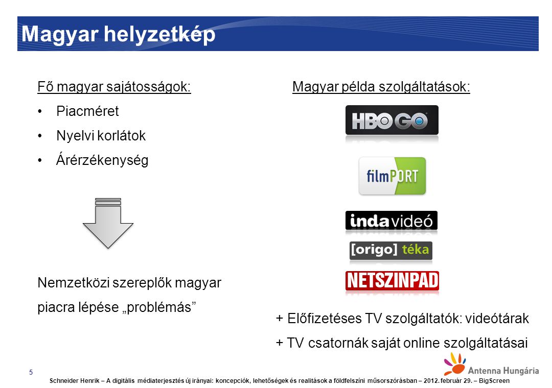 Magyar helyzetkép 5 Fő magyar sajátosságok: Piacméret Nyelvi korlátok Árérzékenység Nemzetközi szereplők magyar piacra lépése „problémás Magyar példa szolgáltatások: + Előfizetéses TV szolgáltatók: videótárak + TV csatornák saját online szolgáltatásai Schneider Henrik – A digitális médiaterjesztés új irányai: koncepciók, lehetőségek és realitások a földfelszíni műsorszórásban – 2012.