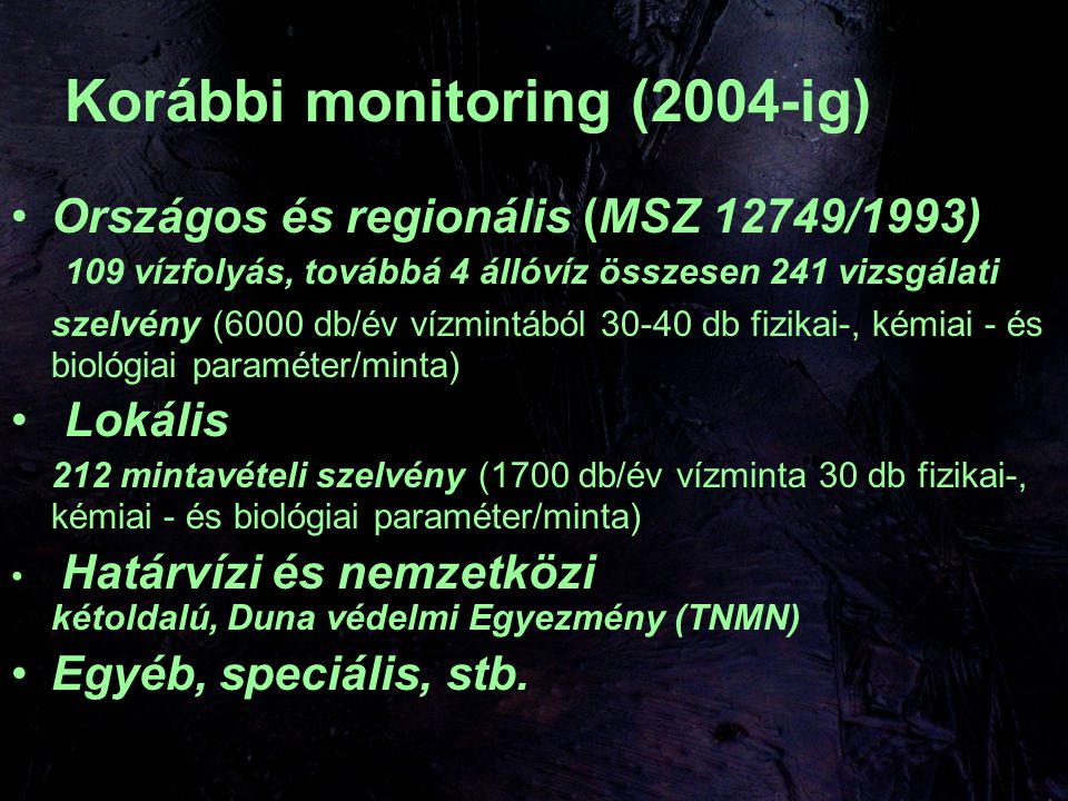 Korábbi monitoring (2004-ig) Országos és regionális (MSZ 12749/1993) 109 vízfolyás, továbbá 4 állóvíz összesen 241 vizsgálati szelvény (6000 db/év vízmintából db fizikai-, kémiai - és biológiai paraméter/minta) Lokális 212 mintavételi szelvény (1700 db/év vízminta 30 db fizikai-, kémiai - és biológiai paraméter/minta) Határvízi és nemzetközi kétoldalú, Duna védelmi Egyezmény (TNMN) Egyéb, speciális, stb.