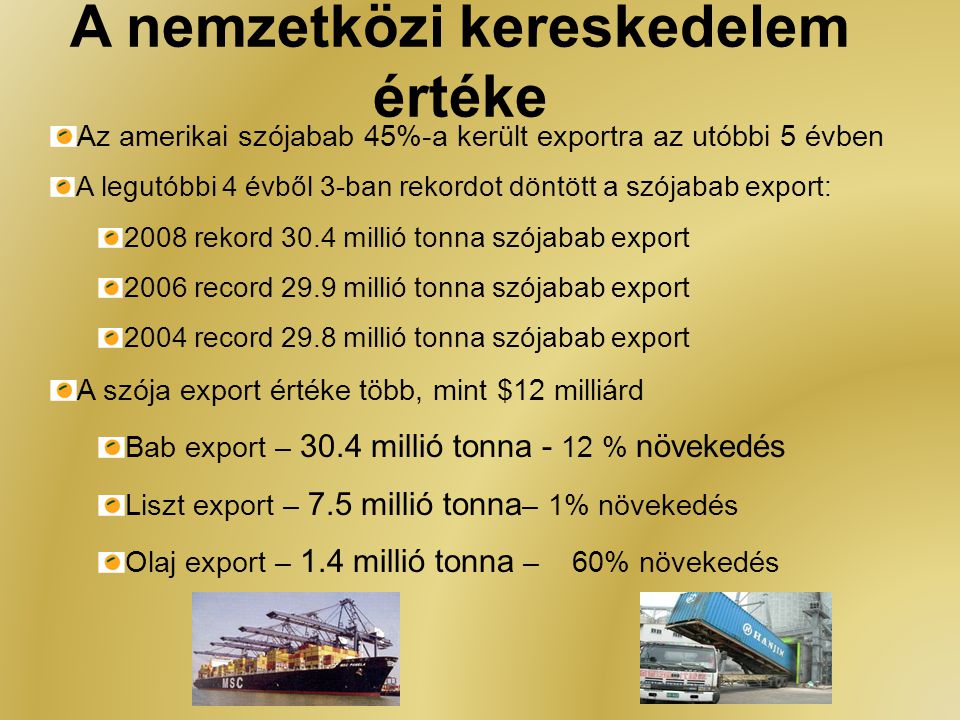 A nemzetközi kereskedelem értéke Az amerikai szójabab 45%-a került exportra az utóbbi 5 évben A legutóbbi 4 évből 3-ban rekordot döntött a szójabab export: 2008 rekord 30.4 millió tonna szójabab export 2006 record 29.9 millió tonna szójabab export 2004 record 29.8 millió tonna szójabab export A szója export értéke több, mint $12 milliárd Bab export – 30.4 millió tonna - 12 % növekedés Liszt export – 7.5 millió tonna – 1% növekedés Olaj export – 1.4 millió tonna – 60% növekedés