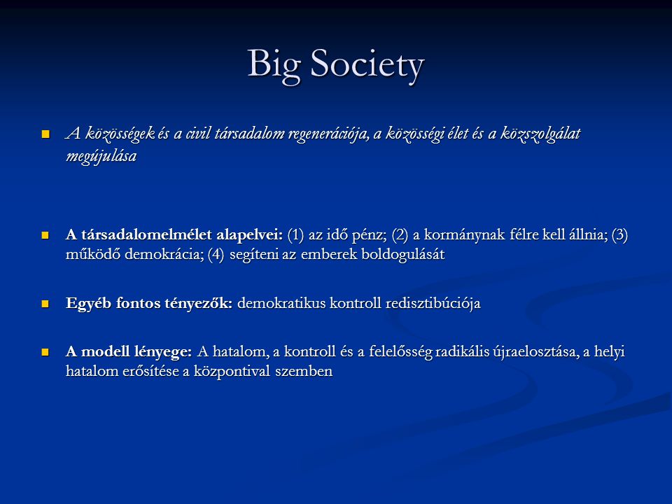 Big Society A közösségek és a civil társadalom regenerációja, a közösségi élet és a közszolgálat megújulása A közösségek és a civil társadalom regenerációja, a közösségi élet és a közszolgálat megújulása A társadalomelmélet alapelvei: (1) az idő pénz; (2) a kormánynak félre kell állnia; (3) működő demokrácia; (4) segíteni az emberek boldogulását A társadalomelmélet alapelvei: (1) az idő pénz; (2) a kormánynak félre kell állnia; (3) működő demokrácia; (4) segíteni az emberek boldogulását Egyéb fontos tényezők: demokratikus kontroll redisztibúciója Egyéb fontos tényezők: demokratikus kontroll redisztibúciója A modell lényege: A hatalom, a kontroll és a felelősség radikális újraelosztása, a helyi hatalom erősítése a központival szemben A modell lényege: A hatalom, a kontroll és a felelősség radikális újraelosztása, a helyi hatalom erősítése a központival szemben