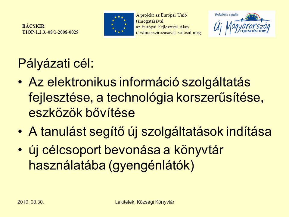 A projekt az Európai Unió támogatásával az Európai Fejlesztési Alap társfinanszírozásával valósul meg BÁCSKIR TIOP / Pályázati cél: Az elektronikus információ szolgáltatás fejlesztése, a technológia korszerűsítése, eszközök bővítése A tanulást segítő új szolgáltatások indítása új célcsoport bevonása a könyvtár használatába (gyengénlátók) 2010.