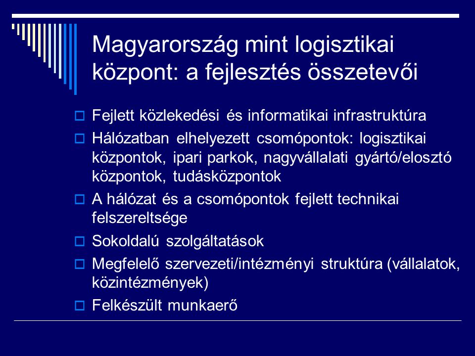 Magyarország mint logisztikai központ: a fejlesztés összetevői  Fejlett közlekedési és informatikai infrastruktúra  Hálózatban elhelyezett csomópontok: logisztikai központok, ipari parkok, nagyvállalati gyártó/elosztó központok, tudásközpontok  A hálózat és a csomópontok fejlett technikai felszereltsége  Sokoldalú szolgáltatások  Megfelelő szervezeti/intézményi struktúra (vállalatok, közintézmények)  Felkészült munkaerő