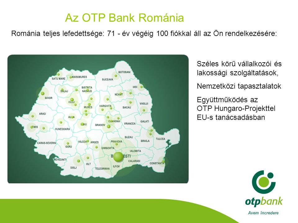 Avem încredere Az OTP Bank Románia Románia teljes lefedettsége: 71 - év végéig 100 fiókkal áll az Ön rendelkezésére: Széles körű vállalkozói és lakossági szolgáltatások, Nemzetközi tapasztalatok Együttműködés az OTP Hungaro-Projekttel EU-s tanácsadásban
