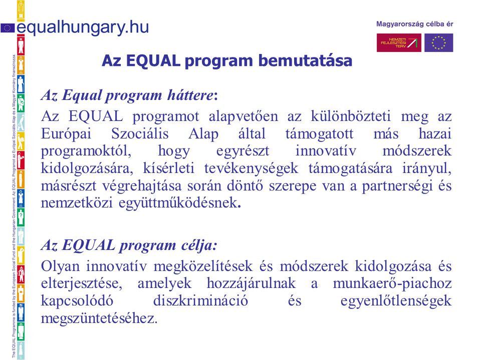 Az Equal program háttere: Az EQUAL programot alapvetően az különbözteti meg az Európai Szociális Alap által támogatott más hazai programoktól, hogy egyrészt innovatív módszerek kidolgozására, kísérleti tevékenységek támogatására irányul, másrészt végrehajtása során döntő szerepe van a partnerségi és nemzetközi együttműködésnek.