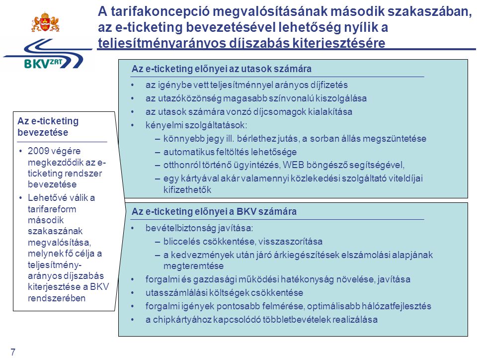 7 Az e-ticketing előnyei a BKV számára Az e-ticketing előnyei az utasok számára A tarifakoncepció megvalósításának második szakaszában, az e-ticketing bevezetésével lehetőség nyílik a teljesítményarányos díjszabás kiterjesztésére 2009 végére megkezdődik az e- ticketing rendszer bevezetése Lehetővé válik a tarifareform második szakaszának megvalósítása, melynek fő célja a teljesítmény- arányos díjszabás kiterjesztése a BKV rendszerében Az e-ticketing bevezetése bevételbiztonság javítása: –bliccelés csökkentése, visszaszorítása –a kedvezmények után járó árkiegészítések elszámolási alapjának megteremtése forgalmi és gazdasági működési hatékonyság növelése, javítása utasszámlálási költségek csökkentése forgalmi igények pontosabb felmérése, optimálisabb hálózatfejlesztés a chipkártyához kapcsolódó többletbevételek realizálása az igénybe vett teljesítménnyel arányos díjfizetés az utazóközönség magasabb színvonalú kiszolgálása az utasok számára vonzó díjcsomagok kialakítása kényelmi szolgáltatások: –könnyebb jegy ill.