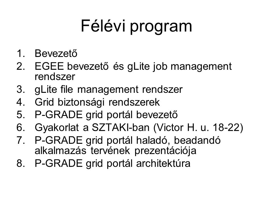 Félévi program 1.Bevezető 2.EGEE bevezető és gLite job management rendszer 3.gLite file management rendszer 4.Grid biztonsági rendszerek 5.P-GRADE grid portál bevezető 6.Gyakorlat a SZTAKI-ban (Victor H.