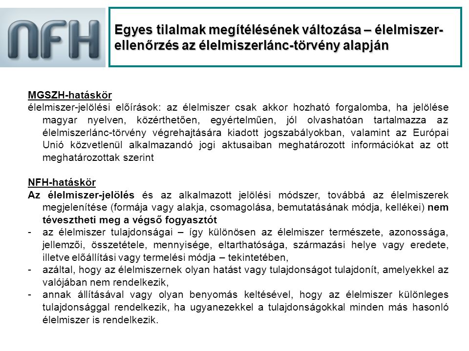 Egyes tilalmak megítélésének változása – élelmiszer- ellenőrzés az élelmiszerlánc-törvény alapján MGSZH-hatáskör élelmiszer-jelölési előírások: az élelmiszer csak akkor hozható forgalomba, ha jelölése magyar nyelven, közérthetően, egyértelműen, jól olvashatóan tartalmazza az élelmiszerlánc-törvény végrehajtására kiadott jogszabályokban, valamint az Európai Unió közvetlenül alkalmazandó jogi aktusaiban meghatározott információkat az ott meghatározottak szerint NFH-hatáskör Az élelmiszer-jelölés és az alkalmazott jelölési módszer, továbbá az élelmiszerek megjelenítése (formája vagy alakja, csomagolása, bemutatásának módja, kellékei) nem tévesztheti meg a végső fogyasztót -az élelmiszer tulajdonságai – így különösen az élelmiszer természete, azonossága, jellemzői, összetétele, mennyisége, eltarthatósága, származási helye vagy eredete, illetve előállítási vagy termelési módja – tekintetében, -azáltal, hogy az élelmiszernek olyan hatást vagy tulajdonságot tulajdonít, amelyekkel az valójában nem rendelkezik, -annak állításával vagy olyan benyomás keltésével, hogy az élelmiszer különleges tulajdonsággal rendelkezik, ha ugyanezekkel a tulajdonságokkal minden más hasonló élelmiszer is rendelkezik.