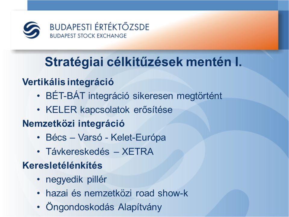 Vertikális integráció BÉT-BÁT integráció sikeresen megtörtént KELER kapcsolatok erősítése Nemzetközi integráció Bécs – Varsó - Kelet-Európa Távkereskedés – XETRA Keresletélénkítés negyedik pillér hazai és nemzetközi road show-k Öngondoskodás Alapítvány Stratégiai célkitűzések mentén I.