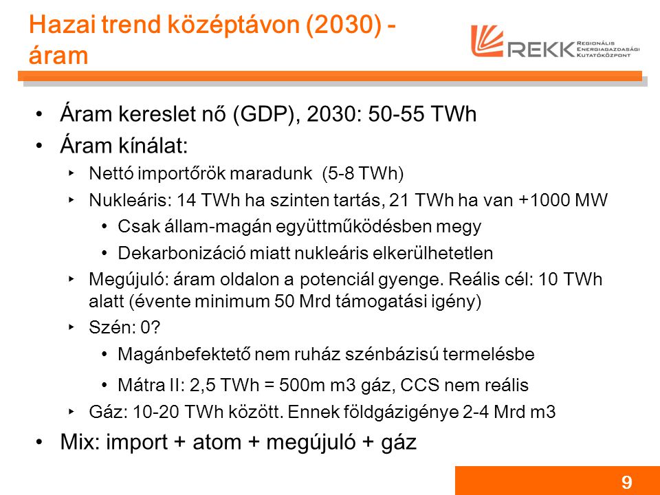 Hazai trend középtávon (2030) - áram Áram kereslet nő (GDP), 2030: TWh Áram kínálat: ‣Nettó importőrök maradunk (5-8 TWh) ‣Nukleáris: 14 TWh ha szinten tartás, 21 TWh ha van MW Csak állam-magán együttműködésben megy Dekarbonizáció miatt nukleáris elkerülhetetlen ‣Megújuló: áram oldalon a potenciál gyenge.
