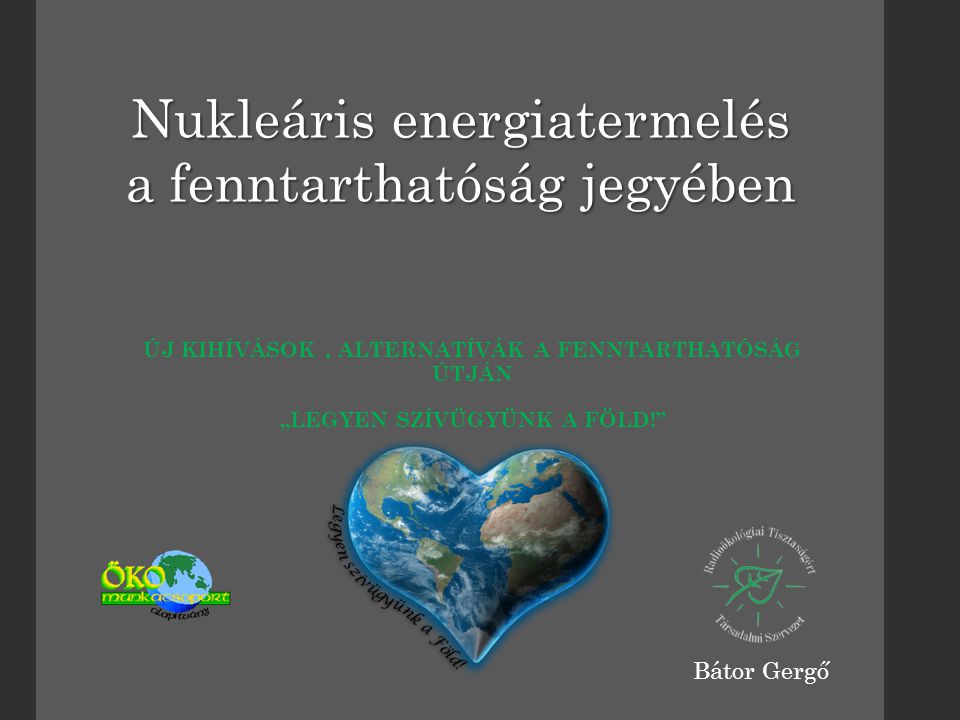 ÚJ KIHÍVÁSOK, ALTERNATÍVÁK A FENNTARTHATÓSÁG ÚTJÁN „LEGYEN SZÍVÜGYÜNK A FÖLD! Nukleáris energiatermelés a fenntarthatóság jegyében Bátor Gergő