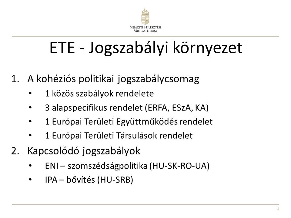 3 ETE - Jogszabályi környezet 1.A kohéziós politikai jogszabálycsomag 1 közös szabályok rendelete 3 alapspecifikus rendelet (ERFA, ESzA, KA) 1 Európai Területi Együttműködés rendelet 1 Európai Területi Társulások rendelet 2.Kapcsolódó jogszabályok ENI – szomszédságpolitika (HU-SK-RO-UA) IPA – bővítés (HU-SRB)