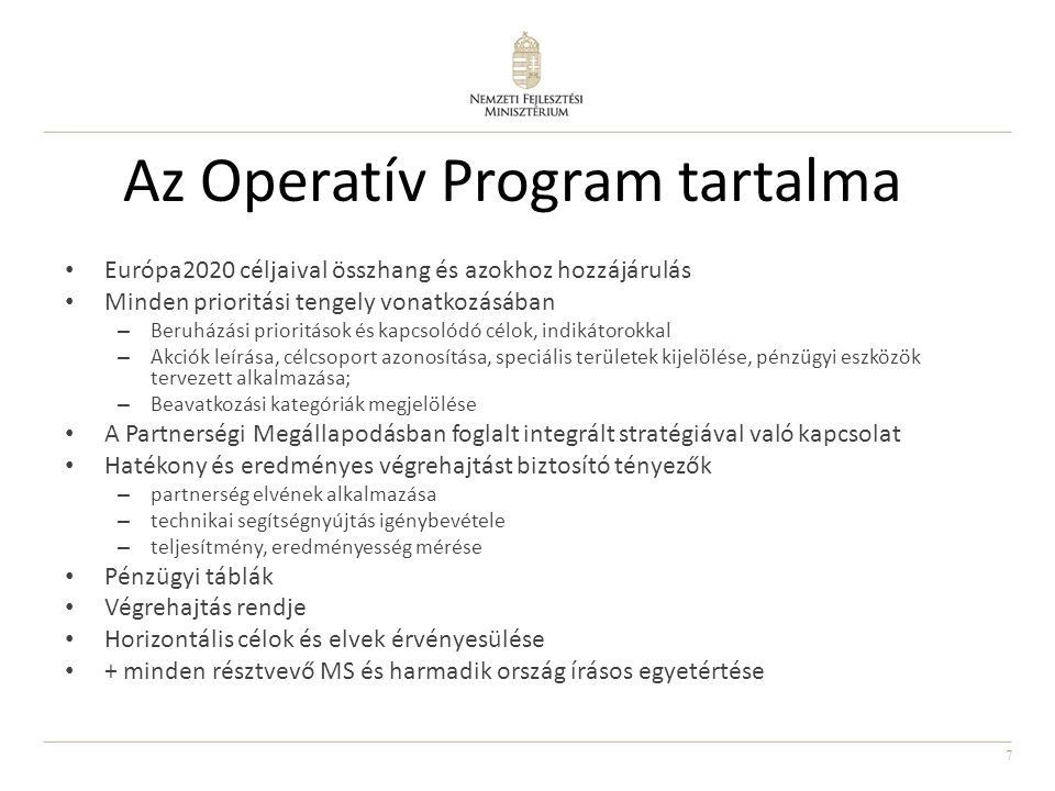 7 Az Operatív Program tartalma Európa2020 céljaival összhang és azokhoz hozzájárulás Minden prioritási tengely vonatkozásában – Beruházási prioritások és kapcsolódó célok, indikátorokkal – Akciók leírása, célcsoport azonosítása, speciális területek kijelölése, pénzügyi eszközök tervezett alkalmazása; – Beavatkozási kategóriák megjelölése A Partnerségi Megállapodásban foglalt integrált stratégiával való kapcsolat Hatékony és eredményes végrehajtást biztosító tényezők – partnerség elvének alkalmazása – technikai segítségnyújtás igénybevétele – teljesítmény, eredményesség mérése Pénzügyi táblák Végrehajtás rendje Horizontális célok és elvek érvényesülése + minden résztvevő MS és harmadik ország írásos egyetértése