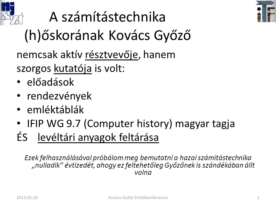 A számítástechnika (h)őskorának Kovács Győző nemcsak aktív résztvevője, hanem szorgos kutatója is volt: előadások rendezvények emléktáblák IFIP WG 9.7 (Computer history) magyar tagja ÉS levéltári anyagok feltárása Ezek felhasználásával próbálom meg bemutatni a hazai számítástechnika „nulladik évtizedét, ahogy ez feltehetőleg Győzőnek is szándékában állt volna 2Kovács Győtő Emlékkonferencia