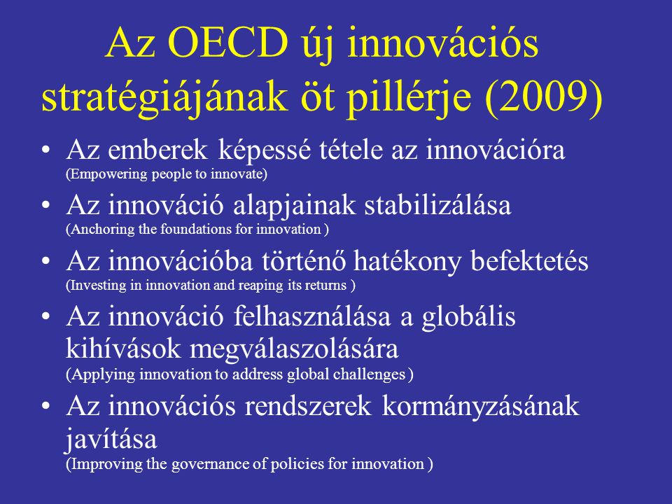 Az OECD új innovációs stratégiájának öt pillérje (2009) Az emberek képessé tétele az innovációra (Empowering people to innovate) Az innováció alapjainak stabilizálása (Anchoring the foundations for innovation ) Az innovációba történő hatékony befektetés (Investing in innovation and reaping its returns ) Az innováció felhasználása a globális kihívások megválaszolására (Applying innovation to address global challenges ) Az innovációs rendszerek kormányzásának javítása (Improving the governance of policies for innovation )