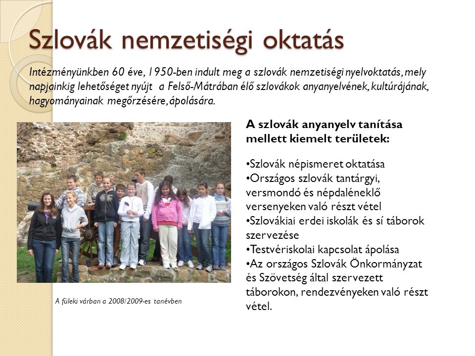 Szlovák nemzetiségi oktatás Intézményünkben 60 éve, 1950-ben indult meg a szlovák nemzetiségi nyelvoktatás, mely napjainkig lehetőséget nyújt a Felső-Mátrában élő szlovákok anyanyelvének, kultúrájának, hagyományainak megőrzésére, ápolására.