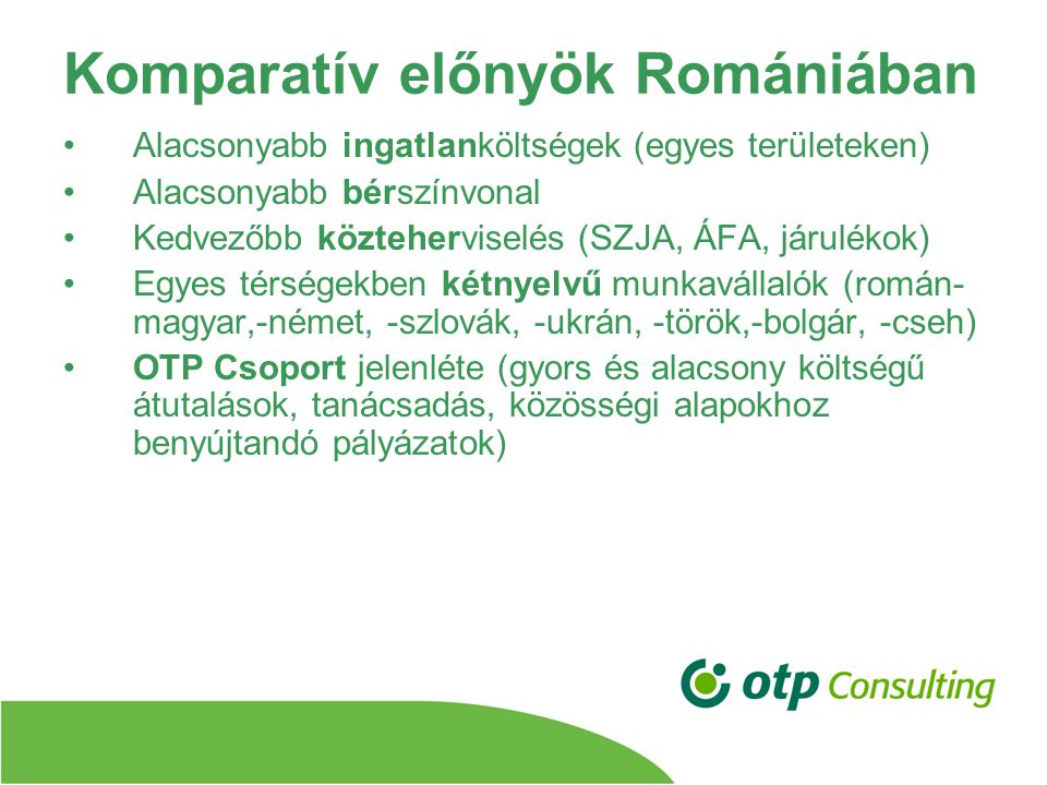 Komparatív előnyök Romániában Alacsonyabb ingatlanköltségek (egyes területeken) Alacsonyabb bérszínvonal Kedvezőbb közteherviselés (SZJA, ÁFA, járulékok) Egyes térségekben kétnyelvű munkavállalók (román- magyar,-német, -szlovák, -ukrán, -török,-bolgár, -cseh) OTP Csoport jelenléte (gyors és alacsony költségű átutalások, tanácsadás, közösségi alapokhoz benyújtandó pályázatok)