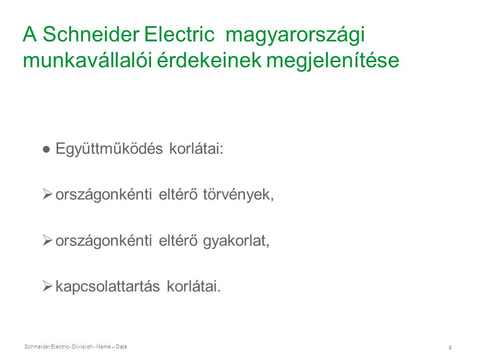 Schneider Electric 8 - Division - Name – Date A Schneider Electric magyarországi munkavállalói érdekeinek megjelenítése ● Együttműködés korlátai:  országonkénti eltérő törvények,  országonkénti eltérő gyakorlat,  kapcsolattartás korlátai.