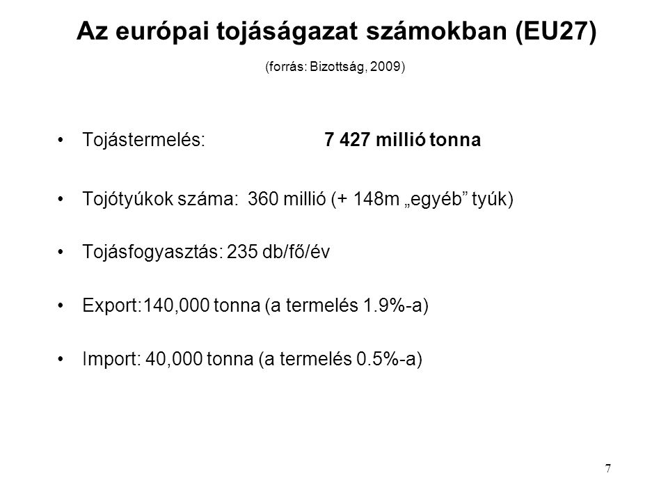 7 Az európai tojáságazat számokban (EU27) (forrás: Bizottság, 2009) Tojástermelés:7 427 millió tonna Tojótyúkok száma: 360 millió (+ 148m „egyéb tyúk) Tojásfogyasztás: 235 db/fő/év Export:140,000 tonna (a termelés 1.9%-a) Import: 40,000 tonna (a termelés 0.5%-a)