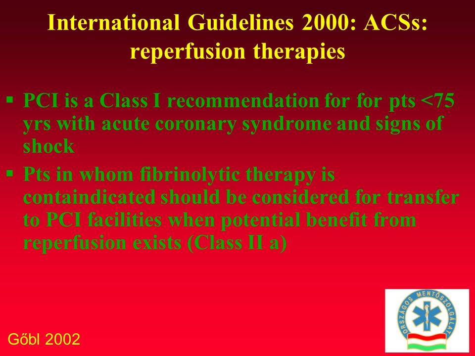 Gőbl 2002 International Guidelines 2000: ACSs: reperfusion therapies  PCI is a Class I recommendation for for pts <75 yrs with acute coronary syndrome and signs of shock  Pts in whom fibrinolytic therapy is containdicated should be considered for transfer to PCI facilities when potential benefit from reperfusion exists (Class II a)