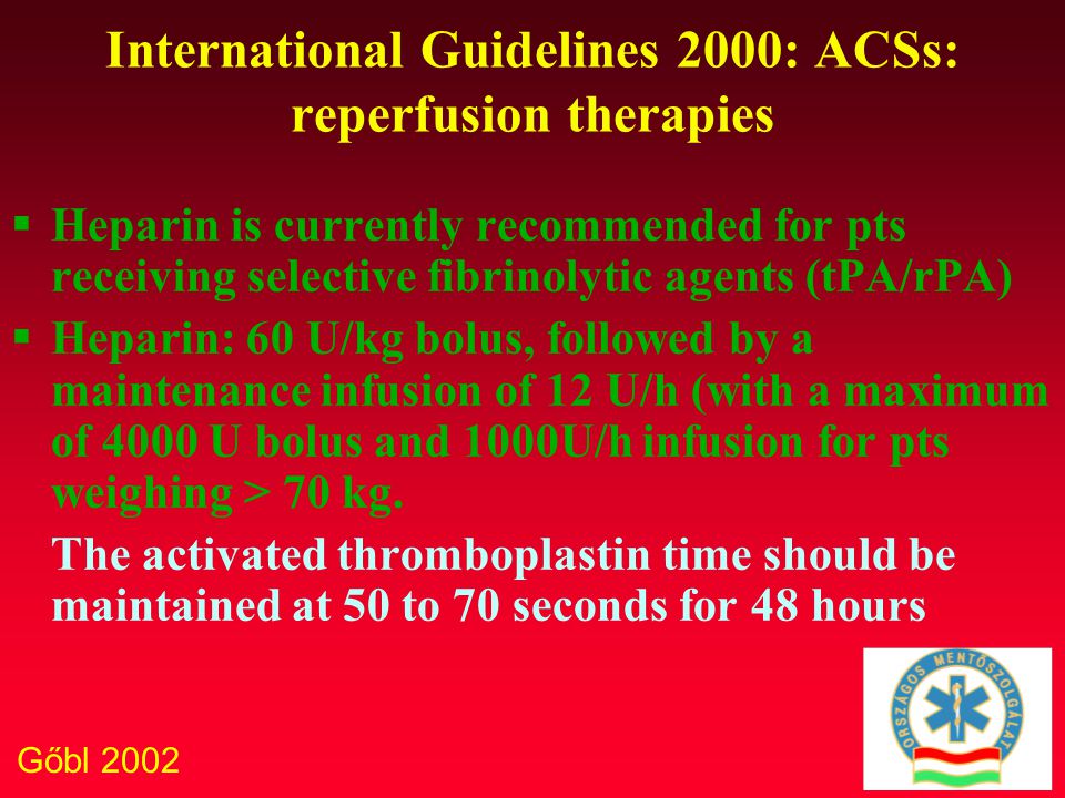 Gőbl 2002 International Guidelines 2000: ACSs: reperfusion therapies  Heparin is currently recommended for pts receiving selective fibrinolytic agents (tPA/rPA)  Heparin: 60 U/kg bolus, followed by a maintenance infusion of 12 U/h (with a maximum of 4000 U bolus and 1000U/h infusion for pts weighing > 70 kg.