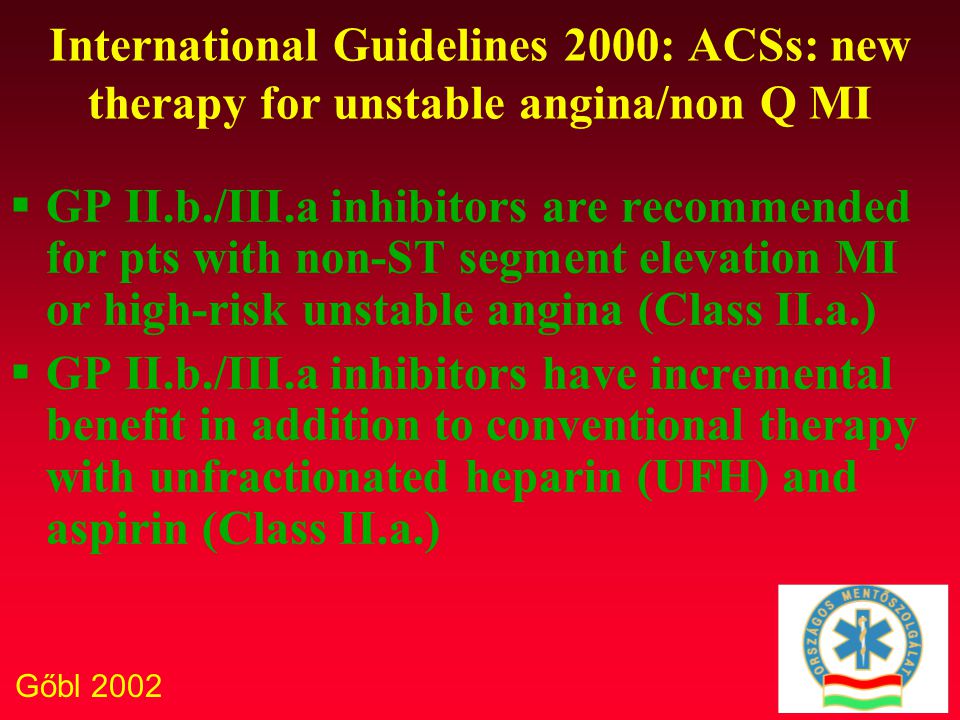 Gőbl 2002 International Guidelines 2000: ACSs: new therapy for unstable angina/non Q MI  GP II.b./III.a inhibitors are recommended for pts with non-ST segment elevation MI or high-risk unstable angina (Class II.a.)  GP II.b./III.a inhibitors have incremental benefit in addition to conventional therapy with unfractionated heparin (UFH) and aspirin (Class II.a.)