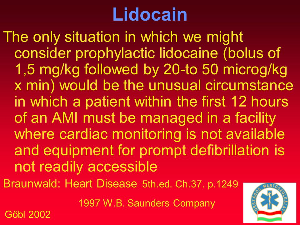 Gőbl 2002 Lidocain The only situation in which we might consider prophylactic lidocaine (bolus of 1,5 mg/kg followed by 20-to 50 microg/kg x min) would be the unusual circumstance in which a patient within the first 12 hours of an AMI must be managed in a facility where cardiac monitoring is not available and equipment for prompt defibrillation is not readily accessible Braunwald: Heart Disease 5th.ed.