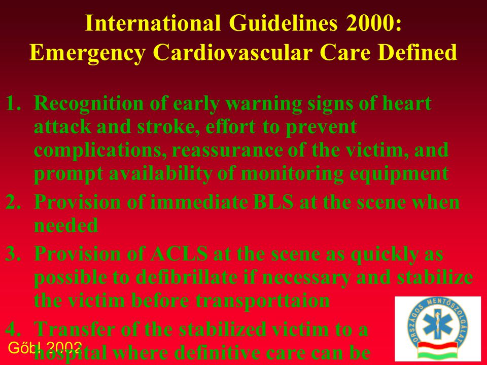 Gőbl 2002 International Guidelines 2000: Emergency Cardiovascular Care Defined 1.Recognition of early warning signs of heart attack and stroke, effort to prevent complications, reassurance of the victim, and prompt availability of monitoring equipment 2.Provision of immediate BLS at the scene when needed 3.Provision of ACLS at the scene as quickly as possible to defibrillate if necessary and stabilize the victim before transporttaion 4.Transfer of the stabilized victim to a hospital where definitive care can be provided