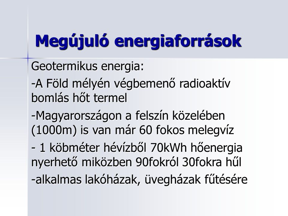 Geotermikus energia: -A Föld mélyén végbemenő radioaktív bomlás hőt termel -Magyarországon a felszín közelében (1000m) is van már 60 fokos melegvíz - 1 köbméter hévízből 70kWh hőenergia nyerhető miközben 90fokról 30fokra hűl -alkalmas lakóházak, üvegházak fűtésére