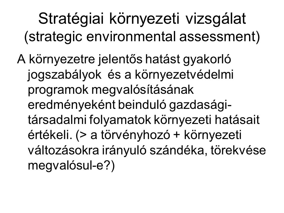 Stratégiai környezeti vizsgálat (strategic environmental assessment) A környezetre jelentős hatást gyakorló jogszabályok és a környezetvédelmi programok megvalósításának eredményeként beinduló gazdasági- társadalmi folyamatok környezeti hatásait értékeli.
