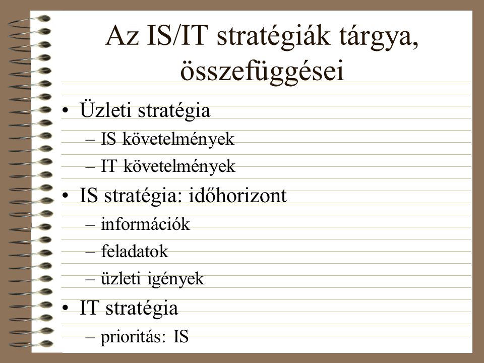 Az IS/IT stratégiák tárgya, összefüggései Üzleti stratégia –IS követelmények –IT követelmények IS stratégia: időhorizont –információk –feladatok –üzleti igények IT stratégia –prioritás: IS