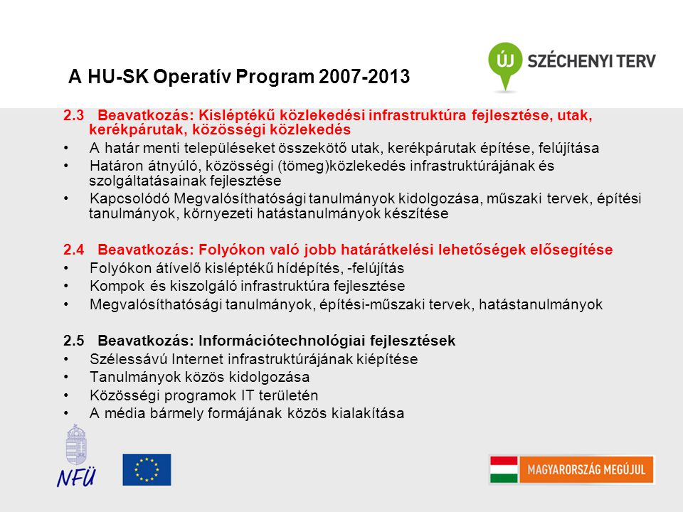 A HU-SK Operatív Program Beavatkozás: Kisléptékű közlekedési infrastruktúra fejlesztése, utak, kerékpárutak, közösségi közlekedés A határ menti településeket összekötő utak, kerékpárutak építése, felújítása Határon átnyúló, közösségi (tömeg)közlekedés infrastruktúrájának és szolgáltatásainak fejlesztése Kapcsolódó Megvalósíthatósági tanulmányok kidolgozása, műszaki tervek, építési tanulmányok, környezeti hatástanulmányok készítése 2.4 Beavatkozás: Folyókon való jobb határátkelési lehetőségek elősegítése Folyókon átívelő kisléptékű hídépítés, -felújítás Kompok és kiszolgáló infrastruktúra fejlesztése Megvalósíthatósági tanulmányok, építési-műszaki tervek, hatástanulmányok 2.5 Beavatkozás: Információtechnológiai fejlesztések Szélessávú Internet infrastruktúrájának kiépítése Tanulmányok közös kidolgozása Közösségi programok IT területén A média bármely formájának közös kialakítása