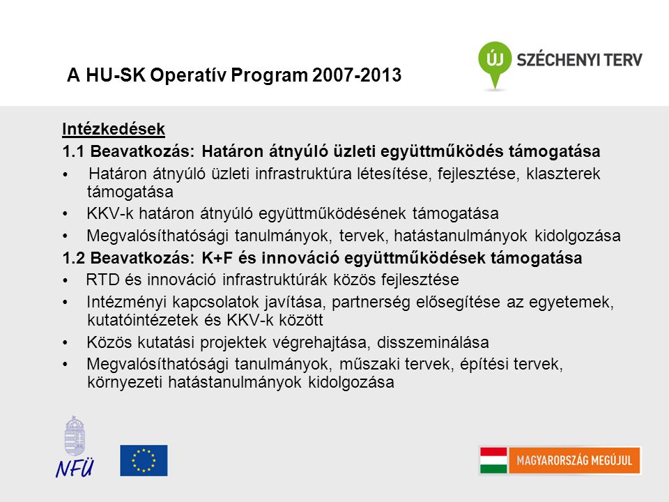 A HU-SK Operatív Program Intézkedések 1.1 Beavatkozás: Határon átnyúló üzleti együttműködés támogatása Határon átnyúló üzleti infrastruktúra létesítése, fejlesztése, klaszterek támogatása KKV-k határon átnyúló együttműködésének támogatása Megvalósíthatósági tanulmányok, tervek, hatástanulmányok kidolgozása 1.2 Beavatkozás: K+F és innováció együttműködések támogatása RTD és innováció infrastruktúrák közös fejlesztése Intézményi kapcsolatok javítása, partnerség elősegítése az egyetemek, kutatóintézetek és KKV-k között Közös kutatási projektek végrehajtása, disszeminálása Megvalósíthatósági tanulmányok, műszaki tervek, építési tervek, környezeti hatástanulmányok kidolgozása