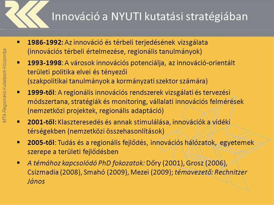 Innováció a NYUTI kutatási stratégiában  : Az innováció és térbeli terjedésének vizsgálata (innovációs térbeli értelmezése, regionális tanulmányok)  : A városok innovációs potenciálja, az innováció-orientált területi politika elvei és tényezői (szakpolitikai tanulmányok a kormányzati szektor számára)  1999-től: A regionális innovációs rendszerek vizsgálati és tervezési módszertana, stratégiák és monitoring, vállalati innovációs felmérések (nemzetközi projektek, regionális adaptáció)  2001-től: Klaszteresedés és annak stimulálása, innovációk a vidéki térségekben (nemzetközi összehasonlítások)  2005-től: Tudás és a regionális fejlődés, innovációs hálózatok, egyetemek szerepe a területi fejlődésben  A témához kapcsolódó PhD fokozatok: Dőry (2001), Grosz (2006), Csizmadia (2008), Smahó (2009), Mezei (2009); témavezető: Rechnitzer János