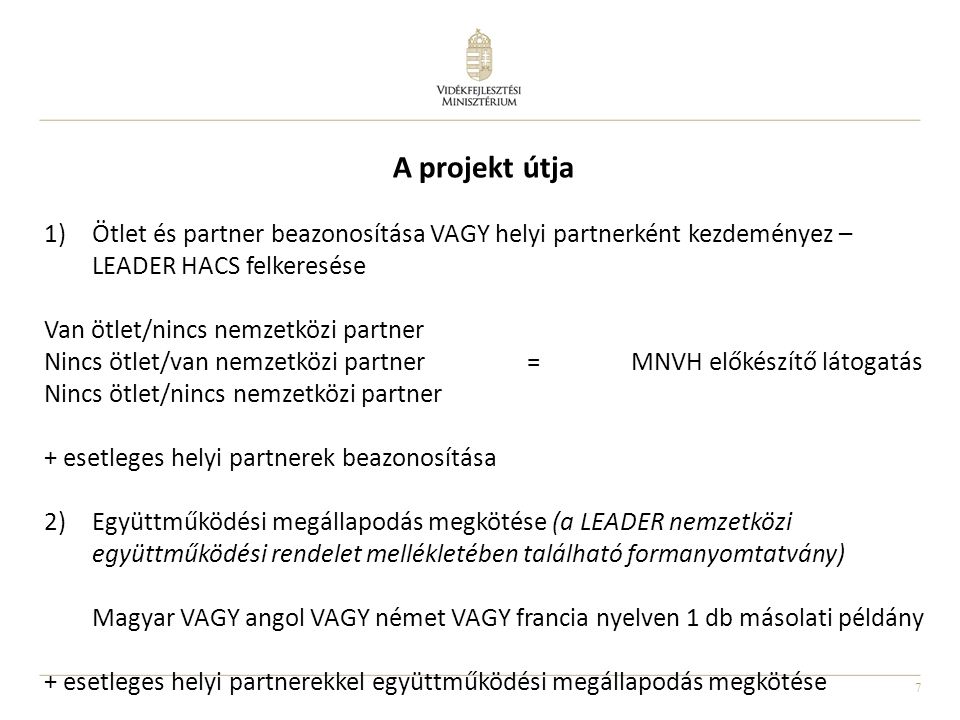 7 A projekt útja 1)Ötlet és partner beazonosítása VAGY helyi partnerként kezdeményez – LEADER HACS felkeresése Van ötlet/nincs nemzetközi partner Nincs ötlet/van nemzetközi partner = MNVH előkészítő látogatás Nincs ötlet/nincs nemzetközi partner + esetleges helyi partnerek beazonosítása 2)Együttműködési megállapodás megkötése (a LEADER nemzetközi együttműködési rendelet mellékletében található formanyomtatvány) Magyar VAGY angol VAGY német VAGY francia nyelven 1 db másolati példány + esetleges helyi partnerekkel együttműködési megállapodás megkötése