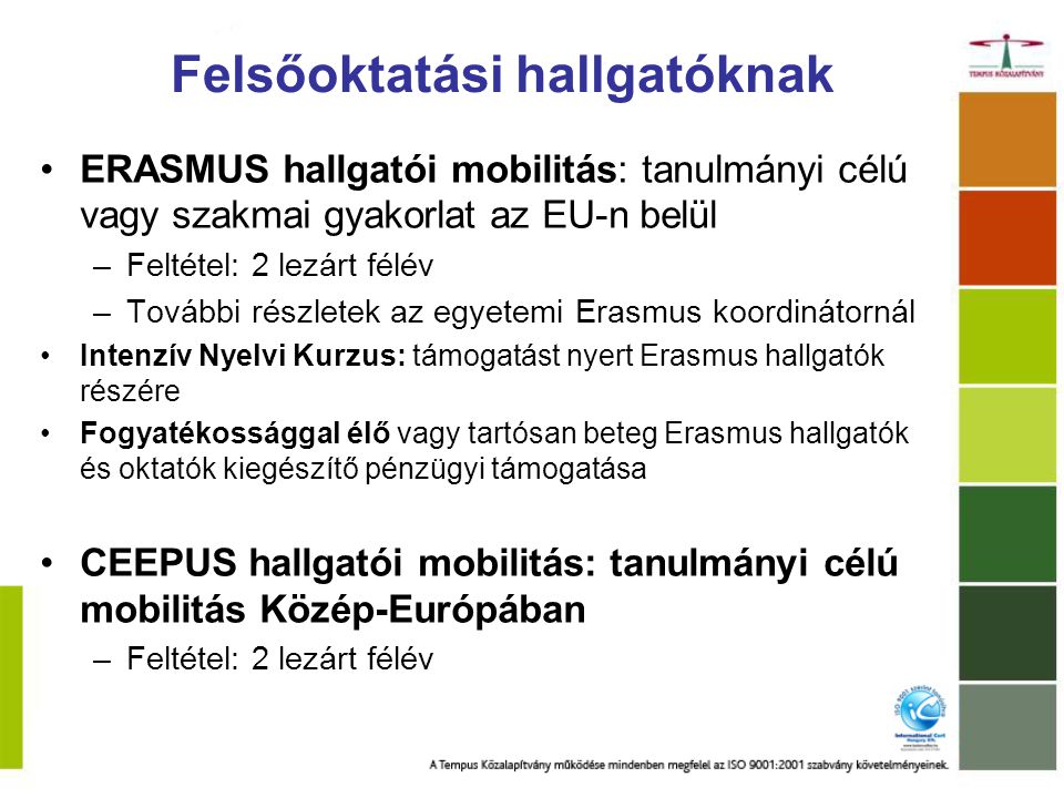 Felsőoktatási hallgatóknak ERASMUS hallgatói mobilitás: tanulmányi célú vagy szakmai gyakorlat az EU-n belül –Feltétel: 2 lezárt félév –További részletek az egyetemi Erasmus koordinátornál Intenzív Nyelvi Kurzus: támogatást nyert Erasmus hallgatók részére Fogyatékossággal élő vagy tartósan beteg Erasmus hallgatók és oktatók kiegészítő pénzügyi támogatása CEEPUS hallgatói mobilitás: tanulmányi célú mobilitás Közép-Európában –Feltétel: 2 lezárt félév