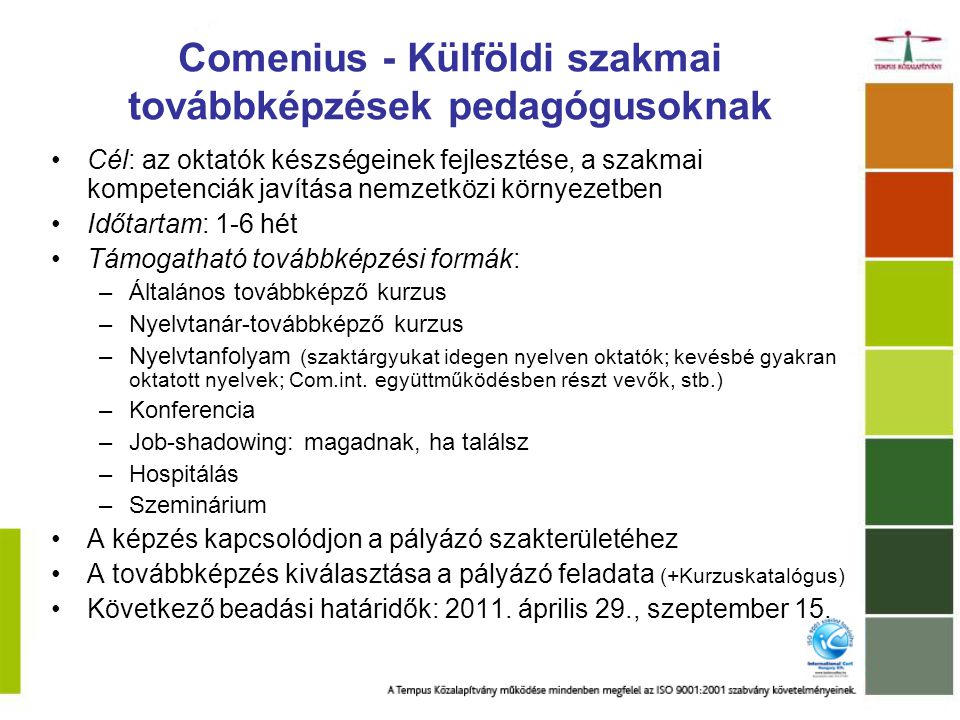 Comenius - Külföldi szakmai továbbképzések pedagógusoknak Cél: az oktatók készségeinek fejlesztése, a szakmai kompetenciák javítása nemzetközi környezetben Időtartam: 1-6 hét Támogatható továbbképzési formák: –Általános továbbképző kurzus –Nyelvtanár-továbbképző kurzus –Nyelvtanfolyam (szaktárgyukat idegen nyelven oktatók; kevésbé gyakran oktatott nyelvek; Com.int.