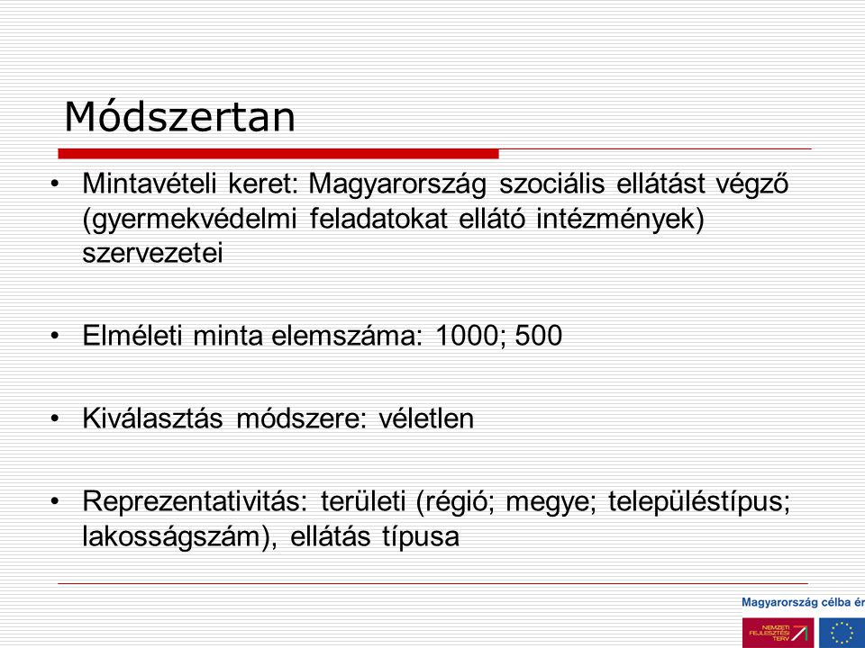 Módszertan Mintavételi keret: Magyarország szociális ellátást végző (gyermekvédelmi feladatokat ellátó intézmények) szervezetei Elméleti minta elemszáma: 1000; 500 Kiválasztás módszere: véletlen Reprezentativitás: területi (régió; megye; településtípus; lakosságszám), ellátás típusa