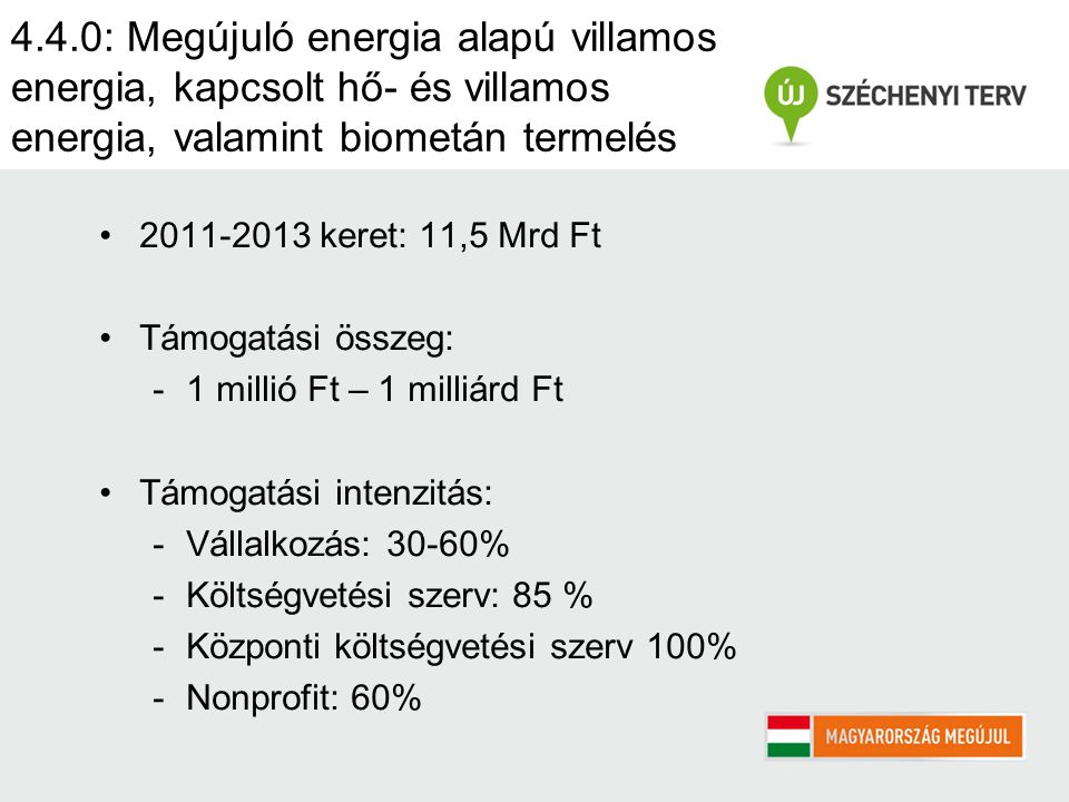 4.4.0: Megújuló energia alapú villamos energia, kapcsolt hő- és villamos energia, valamint biometán termelés keret: 11,5 Mrd Ft Támogatási összeg: -1 millió Ft – 1 milliárd Ft Támogatási intenzitás: -Vállalkozás: 30-60% -Költségvetési szerv: 85 % -Központi költségvetési szerv 100% -Nonprofit: 60%