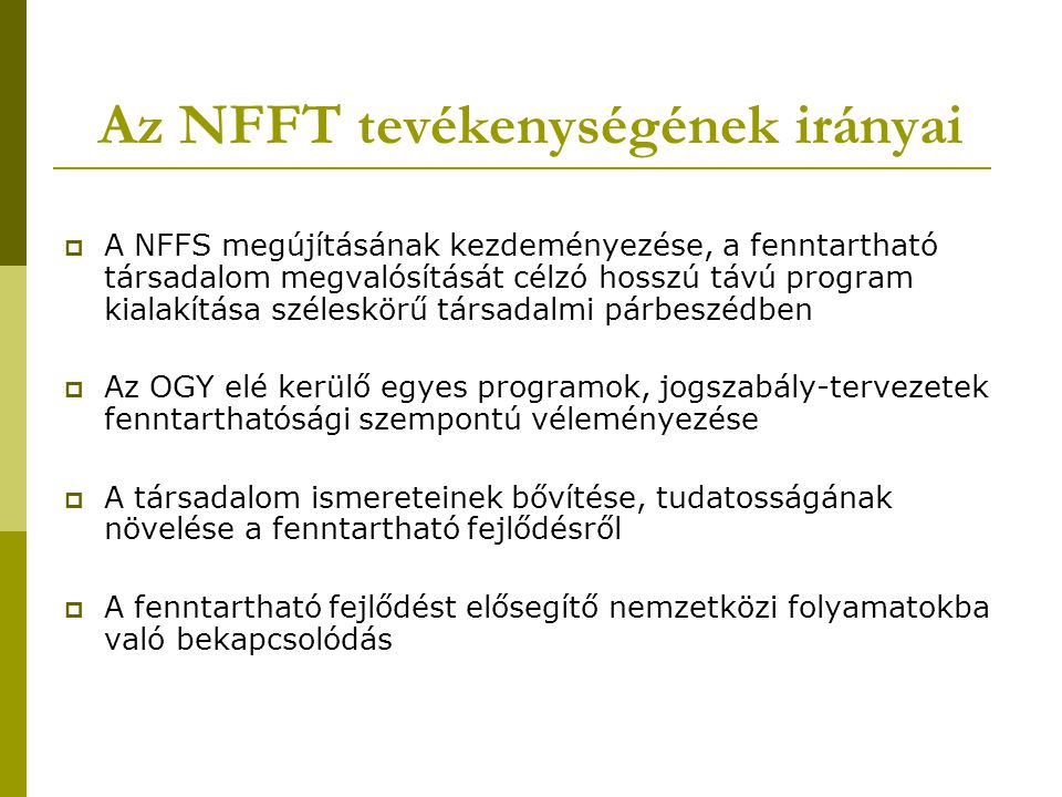 Az NFFT tevékenységének irányai  A NFFS megújításának kezdeményezése, a fenntartható társadalom megvalósítását célzó hosszú távú program kialakítása széleskörű társadalmi párbeszédben  Az OGY elé kerülő egyes programok, jogszabály-tervezetek fenntarthatósági szempontú véleményezése  A társadalom ismereteinek bővítése, tudatosságának növelése a fenntartható fejlődésről  A fenntartható fejlődést elősegítő nemzetközi folyamatokba való bekapcsolódás