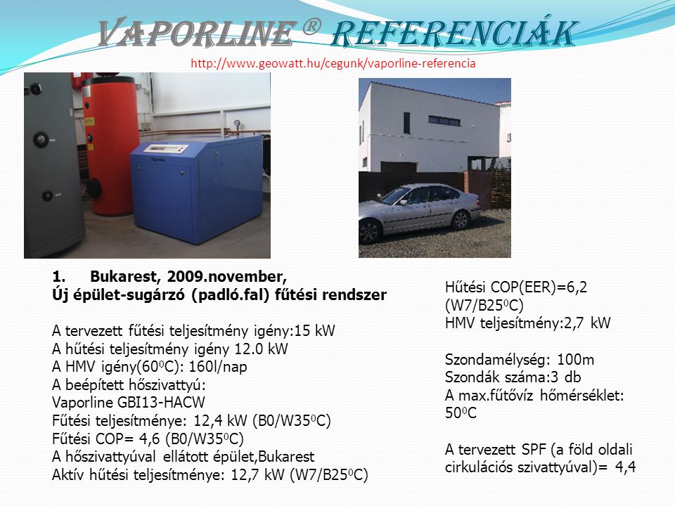 Vaporline  Referenciák   1.Bukarest, 2009.november, Új épület-sugárzó (padló.fal) fűtési rendszer A tervezett fűtési teljesítmény igény:15 kW A hűtési teljesítmény igény 12.0 kW A HMV igény(60 0 C): 160l/nap A beépített hőszivattyú: Vaporline GBI13-HACW Fűtési teljesítménye: 12,4 kW (B0/W35 0 C) Fűtési COP= 4,6 (B0/W35 0 C) A hőszivattyúval ellátott épület,Bukarest Aktív hűtési teljesítménye: 12,7 kW (W7/B25 0 C) Hűtési COP(EER)=6,2 (W7/B25 0 C) HMV teljesítmény:2,7 kW Szondamélység: 100m Szondák száma:3 db A max.fűtővíz hőmérséklet: 50 0 C A tervezett SPF (a föld oldali cirkulációs szivattyúval)= 4,4
