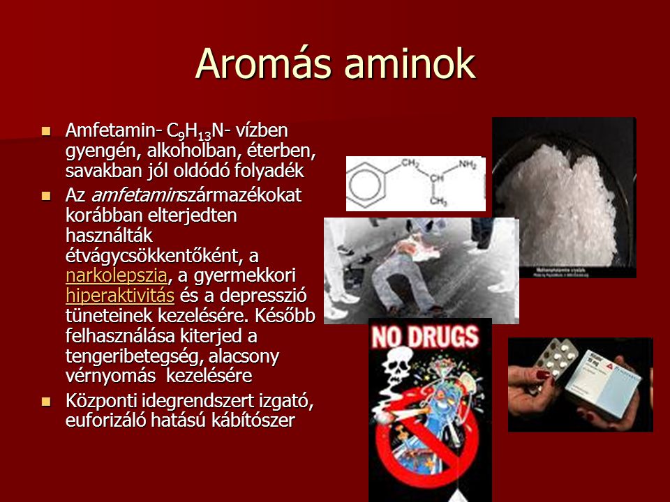 Aromás aminok Amfetamin- C 9 H 13 N- vízben gyengén, alkoholban, éterben, savakban jól oldódó folyadék Amfetamin- C 9 H 13 N- vízben gyengén, alkoholban, éterben, savakban jól oldódó folyadék Az amfetaminszármazékokat korábban elterjedten használták étvágycsökkentőként, a narkolepszia, a gyermekkori hiperaktivitás és a depresszió tüneteinek kezelésére.