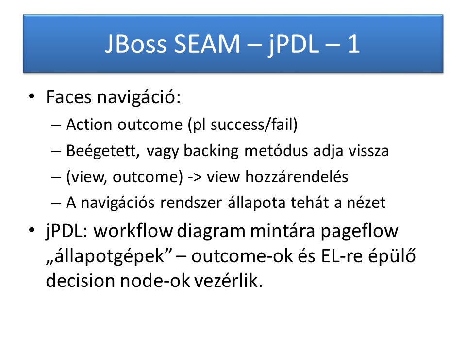 JBoss SEAM – jPDL – 1 Faces navigáció: – Action outcome (pl success/fail) – Beégetett, vagy backing metódus adja vissza – (view, outcome) -> view hozzárendelés – A navigációs rendszer állapota tehát a nézet jPDL: workflow diagram mintára pageflow „állapotgépek – outcome-ok és EL-re épülő decision node-ok vezérlik.