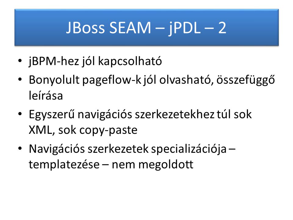 JBoss SEAM – jPDL – 2 jBPM-hez jól kapcsolható Bonyolult pageflow-k jól olvasható, összefüggő leírása Egyszerű navigációs szerkezetekhez túl sok XML, sok copy-paste Navigációs szerkezetek specializációja – templatezése – nem megoldott
